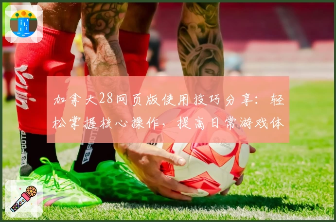 加拿大28网页版使用技巧分享：轻松掌握核心操作，提高日常游戏体验
